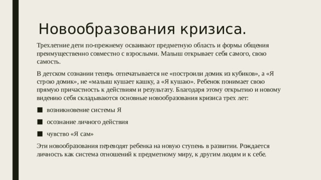 Новообразования кризиса. Трехлетние дети по-прежнему осваивают предметную область и формы общения преимущественно совместно с взрослыми. Малыш открывает себя самого, свою самость. В детском сознании теперь отпечатывается не «построили домик из кубиков», а «Я строю домик», не «малыш кушает кашку, а «Я кушаю». Ребенок понимает свою прямую причастность к действиям и результату. Благодаря этому открытию и новому видению себя складываются основные новообразования кризиса трех лет: возникновение системы Я осознание личного действия чувство «Я сам» Эти новообразования переводят ребенка на новую ступень в развитии. Рождается личность как система отношений к предметному миру, к другим людям и к себе. 