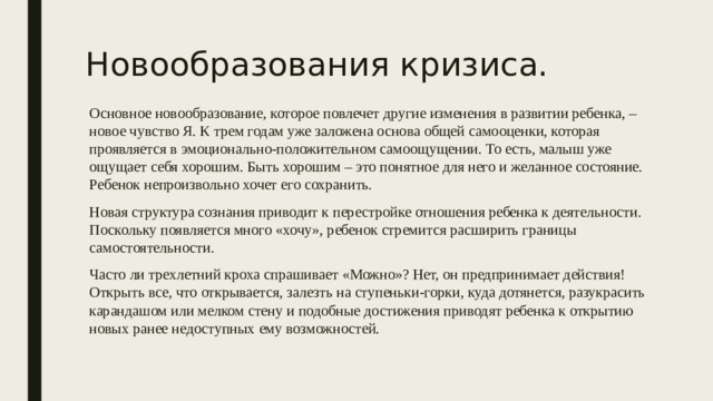 Новообразования кризиса. Основное новообразование, которое повлечет другие изменения в развитии ребенка, – новое чувство Я. К трем годам уже заложена основа общей самооценки, которая проявляется в эмоционально-положительном самоощущении. То есть, малыш уже ощущает себя хорошим. Быть хорошим – это понятное для него и желанное состояние. Ребенок непроизвольно хочет его сохранить. Новая структура сознания приводит к перестройке отношения ребенка к деятельности. Поскольку появляется много «хочу», ребенок стремится расширить границы самостоятельности. Часто ли трехлетний кроха спрашивает «Можно»? Нет, он предпринимает действия! Открыть все, что открывается, залезть на ступеньки-горки, куда дотянется, разукрасить карандашом или мелком стену и подобные достижения приводят ребенка к открытию новых ранее недоступных ему возможностей. 