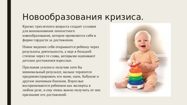 Новообразования кризиса. Кризис трехлетнего возраста создает условия для возникновения личностного новообразования, которое проявляется себя в форме гордости за достижения. Новое видение себя открывается ребенку через результаты деятельности, а еще в большей степени через те слова, которыми оценивают детские достижения взрослые. Приложив усилия и получив хотя бы минимальный результат, малыш торопится продемонстрировать его маме, папе, бабушке и другим значимым близким. Взрослые воспринимаются ребенком как эксперты в любом деле, и ему очень важно получить от них признание его достижений. 
