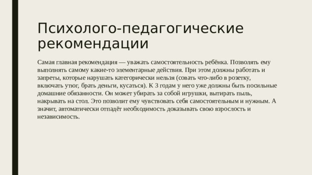 Психолого-педагогические рекомендации Самая главная рекомендация — уважать самостоятельность ребёнка. Позволять ему выполнять самому какие-то элементарные действия. При этом должны работать и запреты, которые нарушать категорически нельзя (совать что-либо в розетку, включать утюг, брать деньги, кусаться). К 3 годам у него уже должны быть посильные домашние обязанности. Он может убирать за собой игрушки, вытирать пыль, накрывать на стол. Это позволит ему чувствовать себя самостоятельным и нужным. А значит, автоматически отпадёт необходимость доказывать свою взрослость и независимость. 