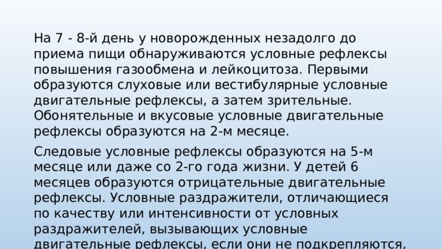 На 7 - 8-й день у новорожденных незадолго до приема пищи обнаружи­ваются условные рефлексы повышения газообмена и лейкоцитоза. Первыми образуются слуховые или вестибулярные условные двигательные рефлексы, а затем зрительные. Обонятельные и вку­совые условные двигательные рефлексы образуются на 2-м месяце. Следовые условные рефлексы образуются на 5-м месяце или даже со 2-го года жизни. У детей 6 месяцев образуются отрицательные двигательные рефлексы. Условные раздражители, отличающиеся по качеству или интен­сивности от условных раздражителей, вызывающих условные двигательные рефлексы, если они не подкрепляются, не производят движений, или задер­живают, прекращают уже начавшееся произвольное движение. 