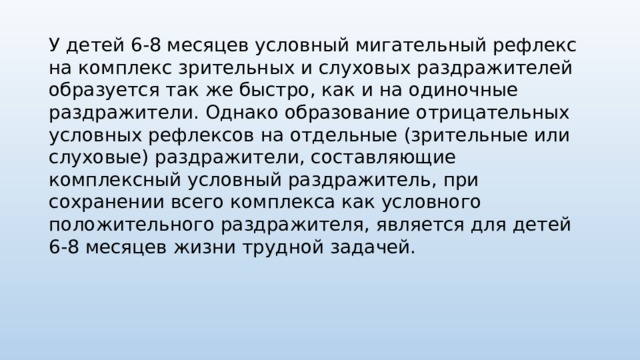 У детей 6-8 месяцев условный мигательный рефлекс на комплекс зри­тельных и слуховых раздражителей образуется так же быстро, как и на оди­ночные раздражители. Однако образование отрицательных условных реф­лексов на отдельные (зрительные или слуховые) раздражители, составляю­щие комплексный условный раздражитель, при сохранении всего комплекса как условного положительного раздражителя, является для детей 6-8 меся­цев жизни трудной задачей. 