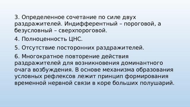 3. Определенное сочетание по силе двух раздражителей. Индифферентный – пороговой, а безусловный – сверхпороговой. 4. Полноценность ЦНС. 5. Отсутствие посторонних раздражителей. 6. Многократное повторение действия раздражителей для возникновения доминантного очага возбуждения. В основе механизма образования условных рефлексов лежит принцип формирования временной нервной связи в коре больших полушарий. 