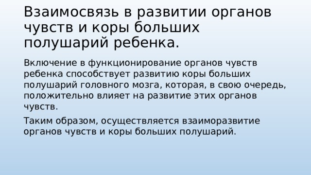 Взаимосвязь в развитии органов чувств и коры больших полушарий ребенка. Включение в функционирование органов чувств ребенка способствует развитию коры больших полушарий головного мозга, которая, в свою очередь, положительно влияет на развитие этих органов чувств. Таким образом, осуществляется взаиморазвитие органов чувств и коры больших полушарий. 