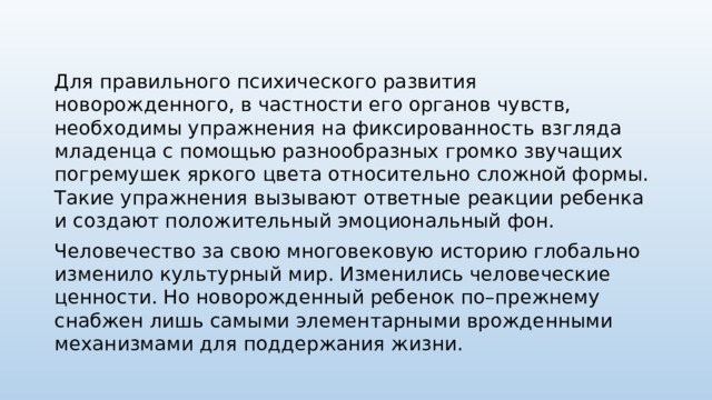Для правильного психического развития новорожденного, в частности его органов чувств, необходимы упражнения на фиксированность взгляда младенца с помощью разнообразных громко звучащих погремушек яркого цвета относительно сложной формы. Такие упражнения вызывают ответные реакции ребенка и создают положительный эмоциональный фон. Человечество за свою многовековую историю глобально изменило культурный мир. Изменились человеческие ценности. Но новорожденный ребенок по–прежнему снабжен лишь самыми элементарными врожденными механизмами для поддержания жизни. 