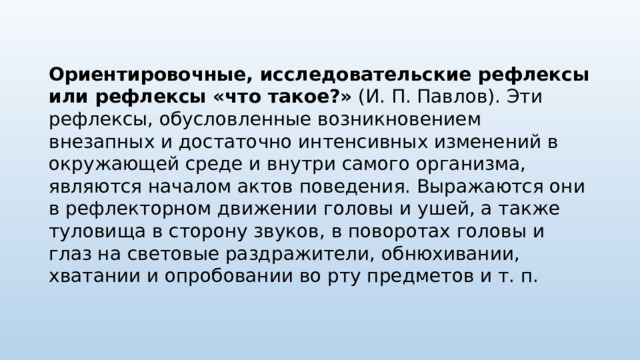 Ориентировочные, исследовательские рефлексы или рефлексы «что такое?» (И. П. Павлов). Эти рефлексы, обусловленные возникновением внезапных и достаточно интенсивных изменений в окружающей среде и внутри самого организма, являются началом актов поведения. Выражаются они в рефлекторном движении головы и ушей, а также туловища в сторону звуков, в поворотах головы и глаз на световые раздражители, обнюхивании, хватании и опробовании во рту предметов и т. п. 