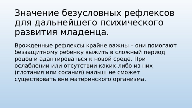 Значение безусловных рефлексов для дальнейшего психического развития младенца. Врожденные рефлексы крайне важны – они помогают беззащитному ребенку выжить в сложный период родов и адаптироваться к новой среде. При ослаблении или отсутствии каких-либо из них (глотания или сосания) малыш не сможет существовать вне материнского организма.   