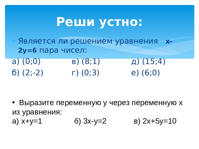 Реши устно: Является ли решением уравнения х-2у=6 пара чисел: а) (0;0)   в) (8;1)   д) (15;4) б) (2;-2)   г) (0;3)   е) (6;0)  Выразите переменную у через переменную х из уравнения: а) х+у=1   б) 3х-у=2   в) 2х+5у=10 