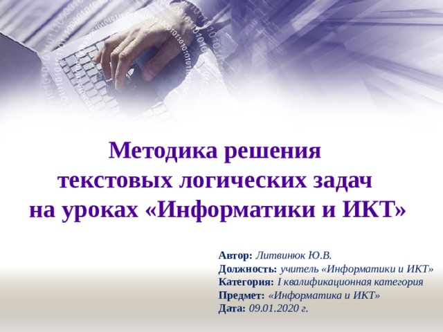 Методика решения текстовых логических задач на уроках «Информатики и ИКТ» Автор: Литвинюк Ю.В. Должность: учитель «Информатики и ИКТ» Категория: I квалификационная категория Предмет: «Информатика и ИКТ» Дата: 09.01.2020 г. 