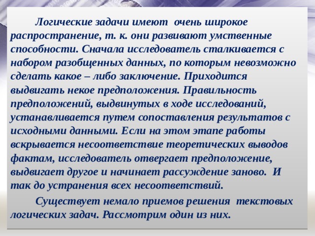 Логические задачи имеют очень широкое распространение, т. к. они развивают умственные способности. Сначала исследователь сталкивается с набором разобщенных данных, по которым невозможно сделать какое – либо заключение. Приходится выдвигать некое предположения. Правильность предположений, выдвинутых в ходе исследований, устанавливается путем сопоставления результатов с исходными данными. Если на этом этапе работы вскрывается несоответствие теоретических выводов фактам, исследователь отвергает предположение, выдвигает другое и начинает рассуждение заново. И так до устранения всех несоответствий. Существует немало приемов решения текстовых логических задач. Рассмотрим один из них. 
