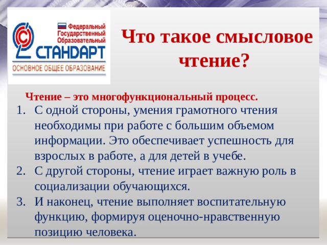  Что такое смысловое чтение?  Чтение – это многофункциональный процесс. С одной стороны, умения грамотного чтения необходимы при работе с большим объемом информации. Это обеспечивает успешность для взрослых в работе, а для детей в учебе. С другой стороны, чтение играет важную роль в социализации обучающихся. И наконец, чтение выполняет воспитательную функцию, формируя оценочно-нравственную позицию человека. 