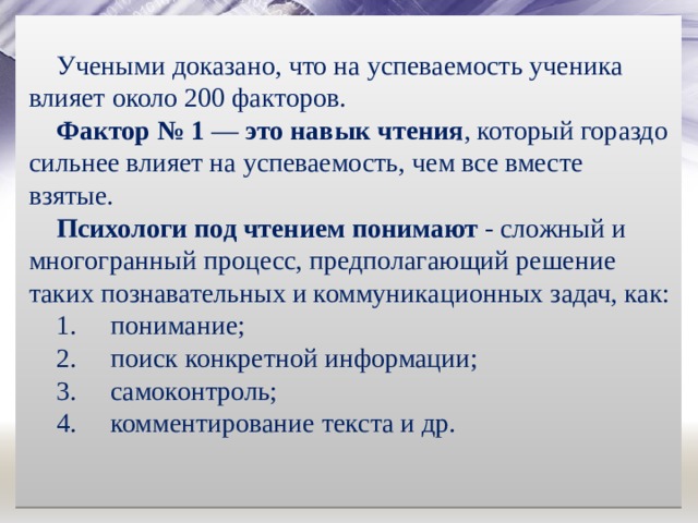 Учеными доказано, что на успеваемость ученика влияет около 200 факторов. Фактор № 1  —  это навык чтения , который гораздо сильнее влияет на успеваемость, чем все вместе взятые.  Психологи под чтением понимают  - сложный и многогранный процесс, предполагающий решение таких познавательных и коммуникационных задач, как: понимание; поиск конкретной информации; самоконтроль; комментирование текста и др. 