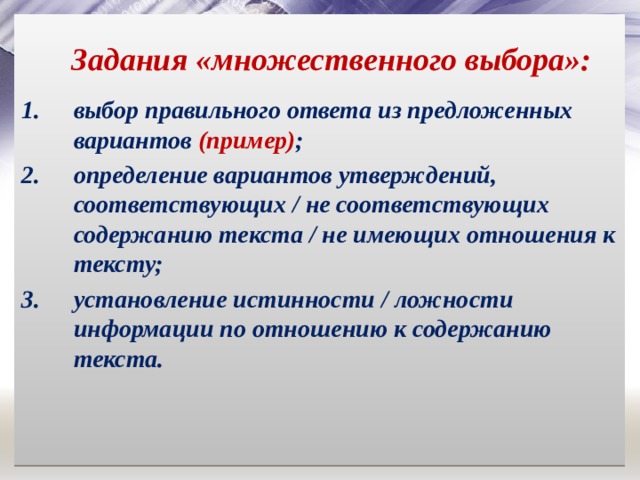 Задания «множественного выбора»: выбор правильного ответа из предложенных вариантов (пример) ; определение вариантов утверждений, соответствующих / не соответствующих содержанию текста / не имеющих отношения к тексту; установление истинности / ложности информации по отношению к содержанию текста. 