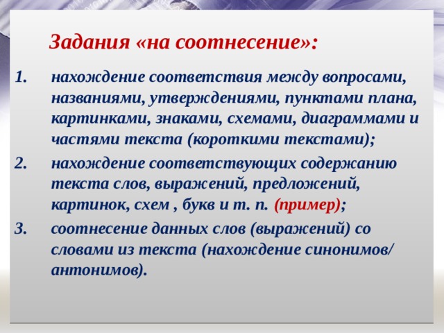 Задания «на соотнесение»: нахождение соответствия между вопросами, названиями, утверждениями, пунктами плана, картинками, знаками, схемами, диаграммами и частями текста (короткими текстами); нахождение соответствующих содержанию текста слов, выражений, предложений, картинок, схем , букв и т. п. (пример) ; соотнесение данных слов (выражений) со словами из текста (нахождение синонимов/ антонимов). 