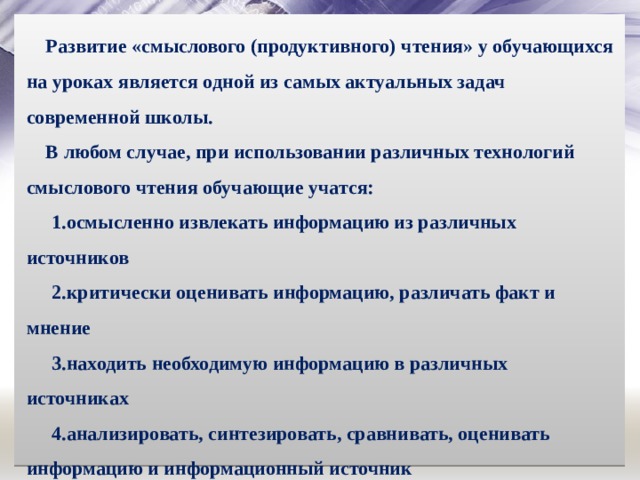 Развитие «смыслового (продуктивного) чтения» у обучающихся на уроках является одной из самых актуальных задач современной школы. В любом случае, при использовании различных технологий смыслового чтения обучающие учатся: осмысленно извлекать информацию из различных источников критически оценивать информацию, различать факт и мнение находить необходимую информацию в различных источниках анализировать, синтезировать, сравнивать, оценивать информацию и информационный источник создавать собственные тексты (сплошные и не сплошные). 