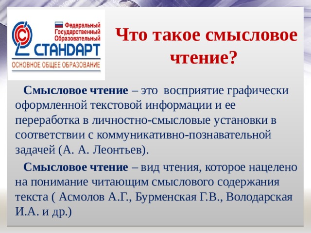  Что такое смысловое чтение? Смысловое чтение – это восприятие графически оформленной текстовой информации и ее переработка в личностно-смысловые установки в соответствии с коммуникативно-познавательной задачей (А. А. Леонтьев). Смысловое чтение – вид чтения, которое нацелено на понимание читающим смыслового содержания текста ( Асмолов А.Г., Бурменская Г.В., Володарская И.А. и др.) 