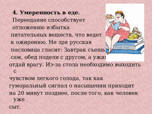  4. Умеренность в еде.  Переедание способствует  отложению избытка  питательных веществ, что ведет  к ожирению. Не зря русская  пословица гласит: Завтрак съешь  сам, обед подели с другом, а ужин отдай врагу. Из-за стола необходимо выходить с чувством легкого голода, так как гуморальный сигнал о насыщении приходит на 20 минут позднее, после того, как человек уже сыт. 