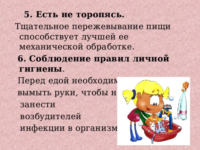  5. Есть не торопясь.  Тщательное пережевывание пищи способствует лучшей ее механической обработке.  6. Соблюдение правил личной гигиены .  Перед едой необходимо  вымыть руки, чтобы не  занести  возбудителей  инфекции в организм. 