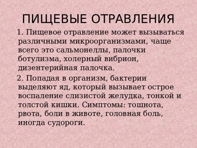 ПИЩЕВЫЕ ОТРАВЛЕНИЯ  1. Пищевое отравление может вызываться различными микроорганизмами, чаще всего это сальмонеллы, палочки ботулизма, холерный вибрион, дизентерийная палочка.  2. Попадая в организм, бактерии выделяют яд, который вызывает острое воспаление слизистой желудка, тонкой и толстой кишки. Симптомы: тошнота, рвота, боли в животе, головная боль, иногда судороги. 