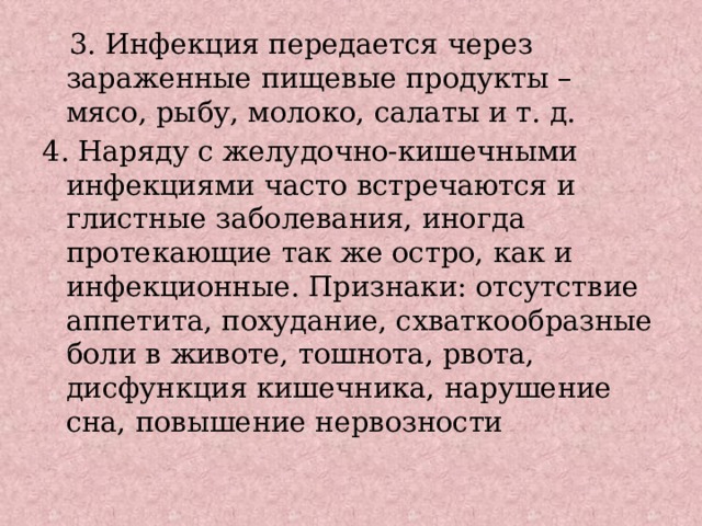  3. Инфекция передается через зараженные пищевые продукты – мясо, рыбу, молоко, салаты и т. д. 4. Наряду с желудочно-кишечными инфекциями часто встречаются и глистные заболевания, иногда протекающие так же остро, как и инфекционные. Признаки: отсутствие аппетита, похудание, схваткообразные боли в животе, тошнота, рвота, дисфункция кишечника, нарушение сна, повышение нервозности 