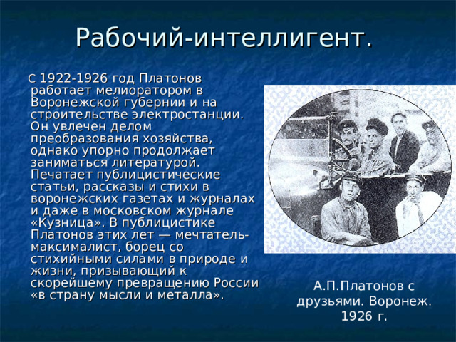 Рабочий-интеллигент.  С 1922-1926 год Платонов работает мелиоратором в Воронежской губернии и на строительстве электростанции. Он увлечен делом преобразования хозяйства, однако упорно продолжает заниматься литературой. Печатает публицистические статьи, рассказы и стихи в воронежских газетах и журналах и даже в московском журнале «Кузница». В публицистике Платонов этих лет — мечтатель-максималист, борец со стихийными силами в природе и жизни, призывающий к скорейшему превращению России «в страну мысли и металла». А.П.Платонов с друзьями. Воронеж. 1926 г. 