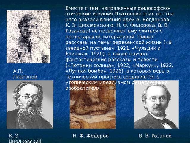 Вместе с тем, напряженные философско-этические искания Платонова этих лет (на него оказали влияния идеи А. Богданова, К. Э. Циолковского, Н. Ф. Федорова, В. В. Розанова) не позволяют ему слиться с пролетарской литературой. Пишет рассказы на темы деревенской жизни («В звездной пустыне», 1921, «Чульдик и Епишка», 1920), а также научно-фантастические рассказы и повести («Потомки солнца», 1922, «Маркун», 1922, «Лунная бомба», 1926), в которых вера в технический прогресс соединяется с утопическим идеализмом ремесленника-изобретателя. А.П. Платонов К. Э. Циолковский Н. Ф. Федоров  В. В. Розанов 