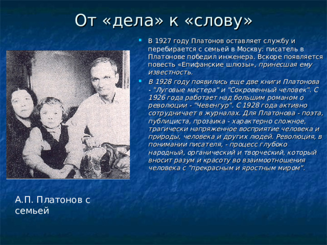 От «дела» к «слову» В 1927 году Платонов оставляет службу и перебирается с семьей в Москву: писатель в Платонове победил инженера. Вскоре появляется повесть «Епифанские шлюзы», принесшая ему известность. В 1928 году появились еще две книги Платонова - 