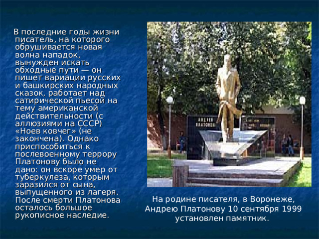  В последние годы жизни писатель, на которого обрушивается новая волна нападок, вынужден искать обходные пути — он пишет вариации русских и башкирских народных сказок, работает над сатирической пьесой на тему американской действительности (с аллюзиями на СССР) «Ноев ковчег» (не закончена). Однако приспособиться к послевоенному террору Платонову было не дано: он вскоре умер от туберкулеза, которым заразился от сына, выпущенного из лагеря. После смерти Платонова осталось большое рукописное наследие. На родине писателя, в Воронеже, Андрею Платонову 10 сентября 1999 установлен памятник. 