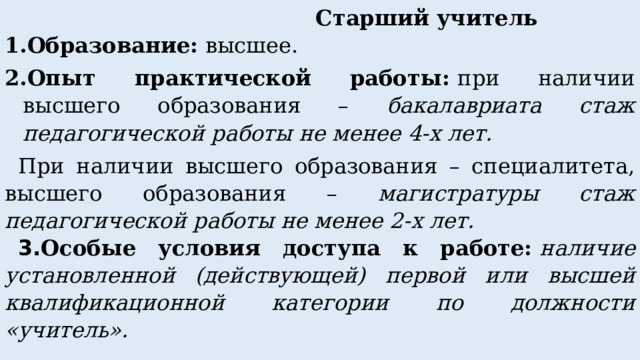  Старший учитель 1.Образование:  высшее. 2.Опыт практической работы:  при наличии высшего образования – бакалавриата стаж педагогической работы не менее 4-х лет. При наличии высшего образования – специалитета, высшего образования – магистратуры стаж педагогической работы не менее 2-х лет. 3. Особые условия доступа к работе:   наличие установленной (действующей) первой или высшей квалификационной категории по должности «учитель». 