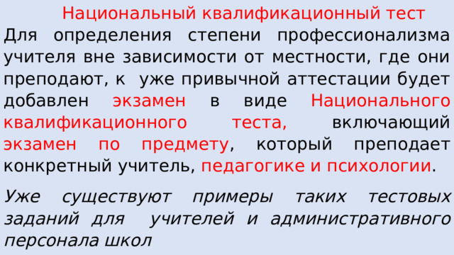  Национальный квалификационный тест Для определения степени профессионализма учителя вне зависимости от местности, где они преподают, к уже привычной аттестации будет добавлен экзамен в виде Национального квалификационного теста, включающий экзамен по предмету , который преподает конкретный учитель, педагогике и психологии . Уже существуют примеры таких тестовых заданий для учителей и административного персонала школ Сайт Коломенского государственного педуниверситета . 