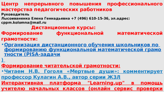 Центр непрерывного повышения профессионального мастерства педагогических работников Руководитель Лысоиваненко Елена Геннадьевна +7 (496) 610-15-36, эл.адрес: cppm.kolomna@mail.ru  Дистанционные курсы: Формирование функциональной математической грамотности: Организация дистанционного обучения школьников по формированию функциональной математической грамотности (PISA-задачи )  Формирование читательской грамотности: Читаем Н.В. Гоголя «Мертвые души»: комментирует профессор Кулагин А.В., автор серии ЖЗЛ Интерактивная платформа 