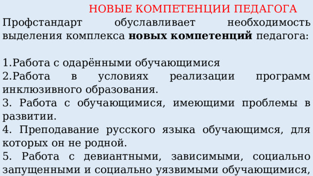  НОВЫЕ КОМПЕТЕНЦИИ ПЕДАГОГА Профстандарт обуславливает необходимость выделения комплекса новых компетенций педагога:        1.Работа с одарёнными обучающимися 2.Работа в условиях реализации программ инклюзивного образования. 3. Работа с обучающимися, имеющими проблемы в развитии. 4. Преподавание русского языка обучающимся, для которых он не родной. 5. Работа с девиантными, зависимыми, социально запущенными и социально уязвимыми обучающимися, имеющими серьёзные отклонения в поведении. 