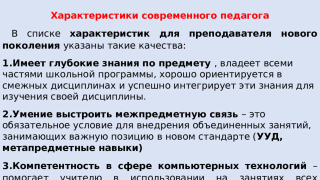  Характеристики современного педагога  В списке характеристик для преподавателя нового поколения указаны такие качества: 1.Имеет глубокие знания по предмету , владеет всеми частями школьной программы, х орошо ориентируется в смежных дисциплинах и успешно интегрирует эти знания для изучения своей дисциплины. 2.Умение выстроить межпредметную связь – это обязательное условие для внедрения объединенных занятий, занимающих важную позицию в новом стандарте ( УУД, метапредметные навыки) 3.Компетентность в сфере компьютерных технологий – помогает учителю в использовании на занятиях всех возможностей современных ЦОРов, мультимедийных устройств для проведения уроков, презентаций и т.д. 