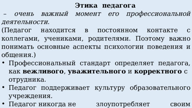  Этика педагога  – очень важный момент его профессиональной деятельности . (Педагог находится в постоянном контакте с коллегами, учениками, родителями. Поэтому важно понимать основные аспекты психологии поведения и общения.) Профессиональный стандарт определяет педагога, как  вежливого ,  уважительного  и  корректного  сотрудника. Педагог поддерживает культуру образовательного учреждения. Педагог никогда не злоупотребляет своим авторитетом. 