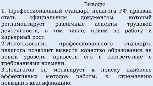  Выводы 1. Профессиональный стандарт педагога РФ призван стать официальным документом, который регламентирует различные аспекты трудовой деятельности, в том числе, прием на работу и карьерный рост. 2.Использование профессионального стандарта педагога позволит вывести качество образования на новый уровень, привести его в соответствие с требованиями времени. 3.Педагогов он мотивирует к поиску наиболее эффективных методов работы, к  стремлению повышать квалификацию . 