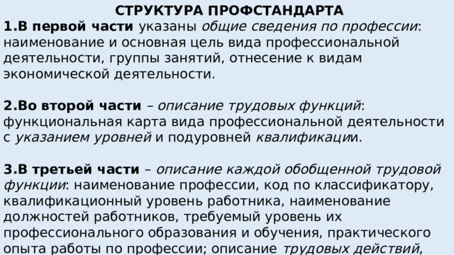  СТРУКТУРА ПРОФСТАНДАРТА 1.В первой части указаны общие сведения по профессии : наименование и основная цель вида профессиональной деятельности, группы занятий, отнесение к видам экономической деятельности. 2.Во второй части – описание трудовых функций : функциональная карта вида профессиональной деятельности с указанием уровней и подуровней квалификаци и. 3.В третьей части – описание каждой обобщенной трудовой функции : наименование профессии, код по классификатору, квалификационный уровень работника, наименование должностей работников, требуемый уровень их профессионального образования и обучения, практического опыта работы по профессии; описание трудовых действий , необходимых умений, необходимых знаний по обучению, воспитанию  и развитию .      