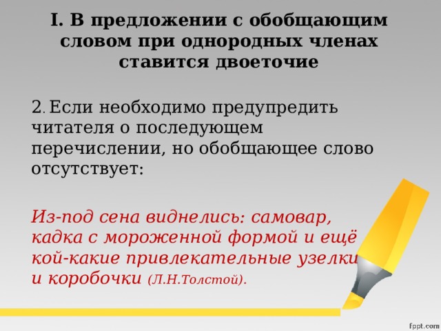 I. В предложении с обобщающим словом при однородных членах  ставится двоеточие  2 . Если необходимо предупредить читателя о последующем перечислении, но обобщающее слово отсутствует:  Из-под сена виднелись: самовар, кадка с мороженной формой и ещё кой-какие привлекательные узелки и коробочки  (Л.Н.Толстой). 