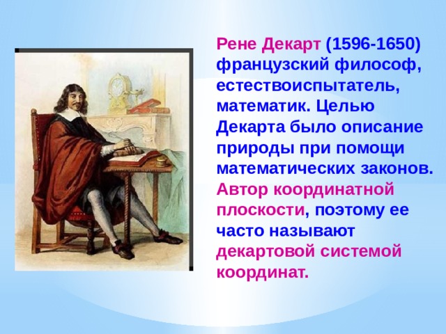Рене  Декарт (1596-1650) французский философ, естествоиспытатель, математик. Целью Декарта было описание природы при помощи математических законов. Автор координатной плоскости , поэтому ее часто называют декартовой системой координат. 