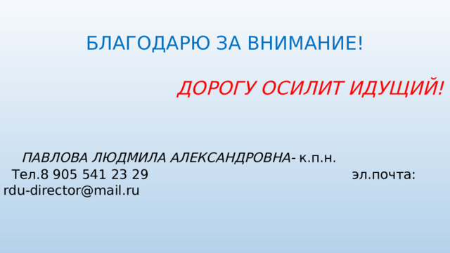 БЛАГОДАРЮ ЗА ВНИМАНИЕ!   ДОРОГУ ОСИЛИТ ИДУЩИЙ!    ПАВЛОВА ЛЮДМИЛА АЛЕКСАНДРОВНА- к.п.н.  Тел.8 905 541 23 29 эл.почта: rdu-director@mail.ru 