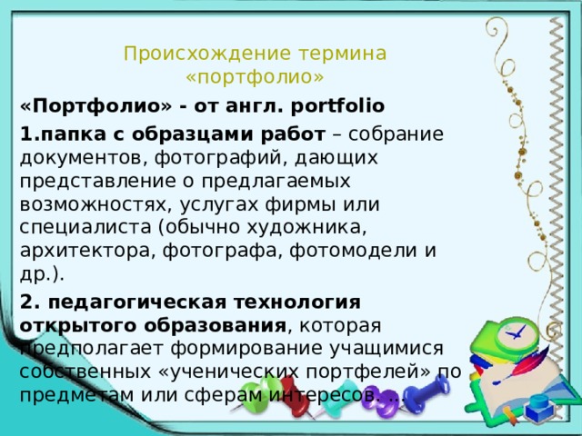 Происхождение термина  «портфолио» «Портфолио» - от англ. portfolio 1.папка с образцами работ – собрание документов, фотографий, дающих представление о предлагаемых возможностях, услугах фирмы или специалиста (обычно художника, архитектора, фотографа, фотомодели и др.). 2. педагогическая технология открытого образования , которая предполагает формирование учащимися собственных «ученических портфелей» по предметам или сферам интересов. ... 