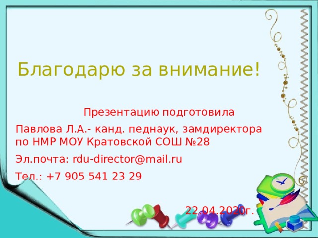Благодарю за внимание!    Презентацию подготовила Павлова Л.А.- канд. педнаук, замдиректора по НМР МОУ Кратовской СОШ №28 Эл.почта: rdu-director@mail.ru Тел.: +7 905 541 23 29  22.04.2020г. 