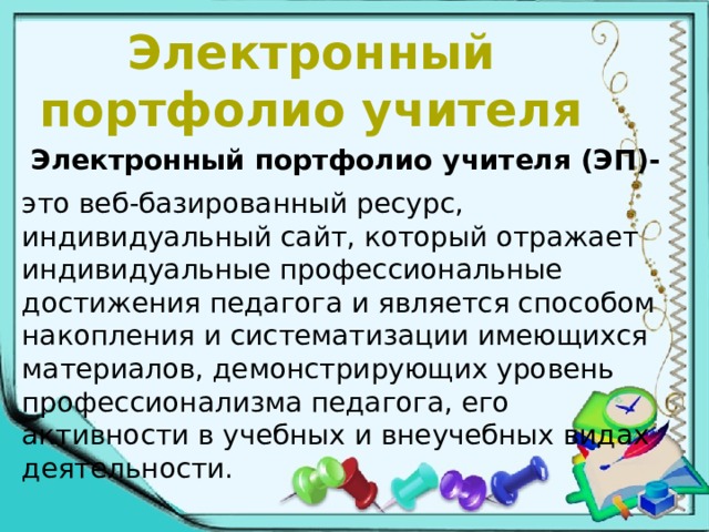 Электронный портфолио учителя  Электронный портфолио учителя (ЭП)- это веб-базированный ресурс, индивидуальный сайт, который отражает индивидуальные профессиональные достижения педагога и является способом накопления и систематизации имеющихся материалов, демонстрирующих уровень профессионализма педагога, его активности в учебных и внеучебных видах деятельности. 