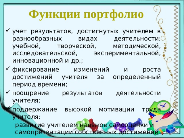 Функции портфолио учет результатов, достигнутых учителем в разнообразных видах деятельности: учебной, творческой, методической, исследовательской, экспериментальной, инновационной и др.; фиксирование изменений и роста достижений учителя за определенный период времени; поощрение результатов деятельности учителя; поддержание высокой мотивации труда учителя;  развитие учителем навыков самооценки и  самопрезентации собственных достижений 