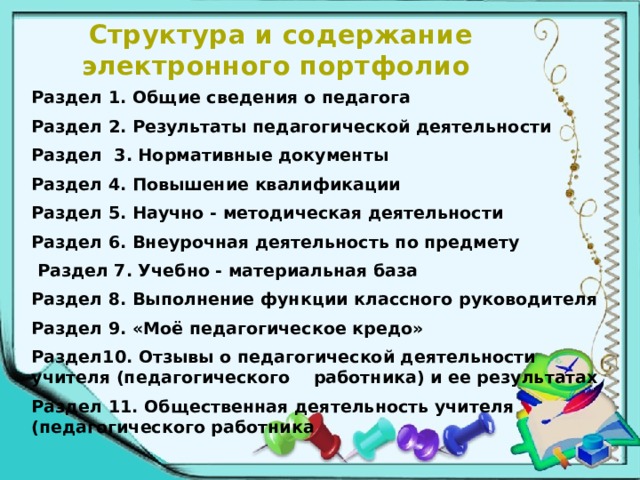 Структура и содержание электронного портфолио Раздел 1. Общие сведения о педагога Раздел 2. Результаты педагогической деятельности Раздел 3. Нормативные документы Раздел 4. Повышение квалификации Раздел 5. Научно - методическая деятельности Раздел 6. Внеурочная деятельность по предмету  Раздел 7. Учебно - материальная база Раздел 8. Выполнение функции классного руководителя Раздел 9. «Моё педагогическое кредо» Раздел10. Отзывы о педагогической деятельности учителя (педагогического работника) и ее результатах Раздел 11. Общественная деятельность учителя (педагогического работника  