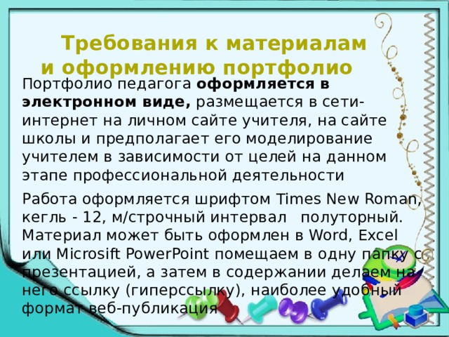  Требования к материалам и оформлению портфолио      Портфолио педагога оформляется в электронном виде, размещается в сети-интернет на личном сайте учителя, на сайте школы и предполагает его моделирование учителем в зависимости от целей на данном этапе профессиональной деятельности Работа оформляется шрифтом Times New Roman, кегль - 12, м/строчный интервал полуторный. Материал может быть оформлен в Word, Excel или Microsift PowerPoint помещаем в одну папку с презентацией, а затем в содержании делаем на него ссылку (гиперссылку), наиболее удобный формат веб-публикация 