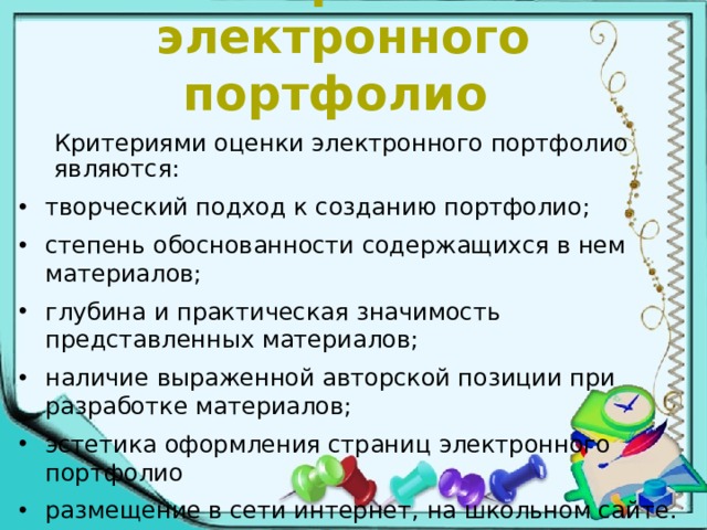 Оценивание материалов электронного портфолио   Критериями оценки электронного портфолио являются:  творческий подход к созданию портфолио; степень обоснованности содержащихся в нем материалов; глубина и практическая значимость представленных материалов; наличие выраженной авторской позиции при разработке материалов; эстетика оформления страниц электронного портфолио размещение в сети интернет, на школьном сайте. 