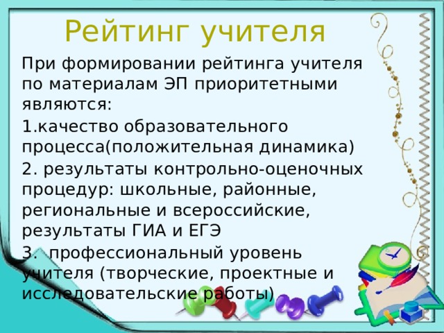 Рейтинг учителя При формировании рейтинга учителя по материалам ЭП приоритетными являются: 1.качество образовательного процесса(положительная динамика) 2. результаты контрольно-оценочных процедур: школьные, районные, региональные и всероссийские, результаты ГИА и ЕГЭ 3. профессиональный уровень учителя (творческие, проектные и исследовательские работы) 
