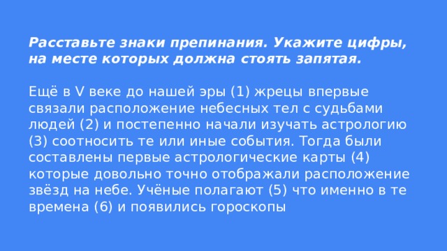 Расставьте знаки препинания. Укажите цифры, на месте которых должна стоять запятая.   Ещё в V веке до нашей эры (1) жрецы впервые связали расположение небесных тел с судьбами людей (2) и постепенно начали изучать астрологию (3) соотносить те или иные события. Тогда были составлены первые астрологические карты (4) которые довольно точно отображали расположение звёзд на небе. Учёные полагают (5) что именно в те времена (6) и появились гороскопы 