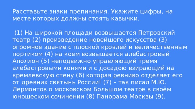 Расставьте знаки препинания. Укажите цифры, на месте которых должны стоять кавычки.   (1) На широкой площади возвышается Петровский театр (2) произведение новейшего искусства (3) огромное здание с плоской кровлей и величественным портиком (4) на коем возвышается алебастровый Аполлон (5) неподвижно управляющий тремя алебастровыми конями и с досадою взирающий на кремлёвскую стену (6) которая ревниво отделяет его от древних святынь России! (7) – так писал М.Ю. Лермонтов о московском Большом театре в своём юношеском сочинении (8) Панорама Москвы (9). 