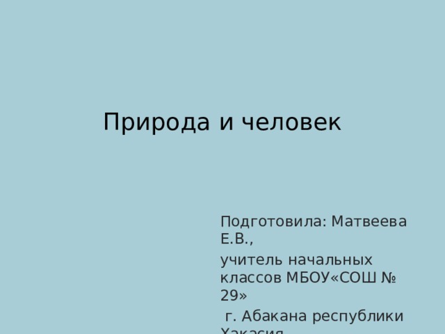 Природа и человек   Подготовила: Матвеева Е.В., учитель начальных классов МБОУ«СОШ № 29»  г. Абакана республики Хакасия 